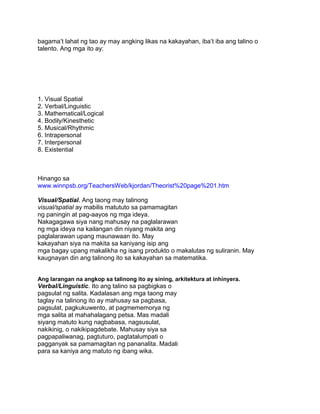 bagama‟t lahat ng tao ay may angking likas na kakayahan, iba‟t iba ang talino o
talento. Ang mga ito ay:
1. Visual Spatial
2. Verbal/Linguistic
3. Mathematical/Logical
4. Bodily/Kinesthetic
5. Musical/Rhythmic
6. Intrapersonal
7. Interpersonal
8. Existential
Hinango sa
www.winnpsb.org/TeachersWeb/kjordan/Theorist%20page%201.htm
Visual/Spatial. Ang taong may talinong
visual/spatial ay mabilis matututo sa pamamagitan
ng paningin at pag-aayos ng mga ideya.
Nakagagawa siya nang mahusay na paglalarawan
ng mga ideya na kailangan din niyang makita ang
paglalarawan upang maunawaan ito. May
kakayahan siya na makita sa kaniyang isip ang
mga bagay upang makalikha ng isang produkto o makalutas ng suliranin. May
kaugnayan din ang talinong ito sa kakayahan sa matematika.
Ang larangan na angkop sa talinong ito ay sining, arkitektura at inhinyera.
Verbal/Linguistic. Ito ang talino sa pagbigkas o
pagsulat ng salita. Kadalasan ang mga taong may
taglay na talinong ito ay mahusay sa pagbasa,
pagsulat, pagkukuwento, at pagmememorya ng
mga salita at mahahalagang petsa. Mas madali
siyang matuto kung nagbabasa, nagsusulat,
nakikinig, o nakikipagdebate. Mahusay siya sa
pagpapaliwanag, pagtuturo, pagtatalumpati o
pagganyak sa pamamagitan ng pananalita. Madali
para sa kaniya ang matuto ng ibang wika.
 