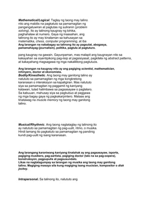 Mathematical/Logical. Taglay ng taong may talino
nito ang mabilis na pagkatuto sa pamamagitan ng
pangangatuwiran at paglutas ng suliranin (problem
solving). Ito ay talinong kaugnay ng lohika,
paghahalaw at numero. Gaya ng inaasahan, ang
talinong ito ay may kinalaman sa kahusayan sa
matematika, chess, computer programming, at iba
Ang larangan na nababagay sa talinong ito ay pagsulat, abogasya,
pamamahayag (journalism), politika, pagtula at pagtuturo.
pang kaugnay na gawain. Gayunpaman, mas malapit ang kaugnayan nito sa
kakayahan sa siyentipikong pag-iisip at pagsisiyasat, pagkilala ng abstract patterns,
at kakayahang magsagawa ng mga nakalilitong pagtutuos.
Ang larangan na kaugnay nito ay ang pagiging scientist, mathematician,
inhinyero, doctor at ekonomista.
Bodily/Kinesthetic. Ang taong may ganitong talino ay
natututo sa pamamagitan ng mga kongkretong
karanasan o interaksiyon sa kapaligiran. Mas natututo
siya sa pamamagitan ng paggamit ng kaniyang
katawan, tulad halimbawa sa pagsasayaw o paglalaro.
Sa kabuuan, mahusay siya sa pagbubuo at paggawa
ng mga bagay gaya ng pagkakarpintero. Mataas ang
tinatawag na muscle memory ng taong may ganitong
talino.
Musical/Rhythmic. Ang taong nagtataglay ng talinong ito
ay natututo sa pamamagitan ng pag-uulit, ritmo, o musika.
Hindi lamang ito pagkatuto sa pamamagitan ng pandinig
kundi pag-uulit ng isang karanasan.
Ang larangang karaniwang kaniyang tinatahak ay ang pagsasayaw, isports,
pagiging musikero, pag-aartista, pagiging doctor (lalo na sa pag-oopera),
konstruksyon, pagpupulis at pagsusundalo.
Likas na nagtatagumpay sa larangan ng musika ang taong may ganitong
talino. Magiging masaya sila kung magiging isang mucisian, kompositor o disk
jockey.
Intrapersonal. Sa talinong ito, natututo ang
 