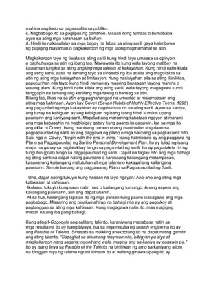 mahina ang loob sa pagsasalita sa publiko.
c. Nagbabago ito sa paglipas ng panahon. Maaari itong tumaas o bumababa
ayon sa ating mga karanasan sa buhay.
d. Hindi ito nakasalalay sa mga bagay na labas sa ating sarili gaya halimbawa
ng pagiging mayaman o pagkakaroon ng mga taong nagmamahal sa atin.
Magkakaroon tayo ng tiwala sa ating sarili kung hindi tayo umaasa sa opinyon
o paghuhusga sa atin ng ibang tao. Nawawala ito kung wala tayong matibay na
kaalaman tungkol sa ating angking mga talento at kakayahan. Kung hindi natin kilala
ang ating sarili, aasa na lamang tayo sa sinasabi ng iba at sila ang magdidikta sa
atin ng ating mga kakayahan at limitasyon. Kung nasisiyahan sila sa ating ikinikilos,
papupurihan nila tayo; kung hindi naman ay maaring bansagan tayong mahina o
walang alam. Kung hindi natin kilala ang ating sarili, wala tayong magagawa kundi
tanggapin na lamang ang kanilang mga tawag o bansag sa atin.
Bilang tao, likas na sa atin ang paghahangad na umunlad at malampasan ang
ating mga kahinaan. Ayon kay Covey (Seven Habits of Highly Effective Teens, 1998)
ang pag-unlad ng mga kakayahan ay nagsisimula rin sa ating sarili. Ayon sa kaniya,
ang tunay na kabiguan ay ang kabiguan ng isang taong hindi kumilos upang
paunlarin ang kaniyang sarili. Mapalad ang maraming kabataan ngayon at marami
ang mga babasahin na nagbibigay gabay kung paano ito gagawin. Isa sa mga ito
ang aklat ni Covey. Isang mabisang paraan upang masimulan ang daan sa
pagpapaunlad ng sarili ay ang paggawa ng plano o mga hakbang sa pagkakamit nito.
Sabi nga ni Covey, “Begin with the end in mind.” Isang halimbawa ay ang paggawa ng
Plano sa Pagpapaunlad ng Sarili o Personal Development Plan. Ito ay tulad ng isang
mapa na gabay sa paglalakbay tungo sa pag-unlad ng sarili. Ito ay pagtatakda rin ng
tunguhin (goal) tungo sa pagpapaunlad ng sarili. Dapat na taglay nito ang mga bahagi
ng ating sarili na dapat nating paunlarin o kahinaang kailangang malampasan,
kasanayang kailangang matutuhan at mga talento o kakayahang kailangang
paunlarin. Simple lamang ang paggawa ng Plano sa Pagpapaunlad ng Sarili.
Una, dapat nating tukuyin kung nasaan na tayo ngayon: Ano-ano ang ating mga
kalakasan at kahinaan.
Ikalawa, tukuyin kung saan natin nais o kailangang tumungo. Anong aspeto ang
kailangang paunlarin, alin ang dapat unahin.
At sa huli, kailangang lapatan ito ng mga paraan kung paano isasagawa ang mga
pagbabago. Maaaring ang pinakamahirap na bahagi nito ay ang pagtukoy at
pagtanggap sa ating mga kahinaan. Kung magagawa natin ito, mas magiging
madali na ang iba pang bahagi.
Kung ating I-Gogoogle ang salitang talento, karaniwang mababasa natin sa
mga resulta na ito ay isang biyaya. Isa sa mga resulta ng search engine na ito ay
ang Parable of Talents. Sinasabi sa maikling anekdotang ito na dapat nating gamitin
ang ating talento. “Sapagkat sa sinumang mayroon nito, bibigyan pa siya at
magkakaroon nang sagana; ngunit ang wala, maging ang sa kaniya ay aagawin pa.”
Ito ay isang linya sa Parable of the Talents na binitiwan ng amo sa kaniyang alipin
na binigyan niya ng talento ngunit ibinaon ito at walang ginawa upang ito ay
 