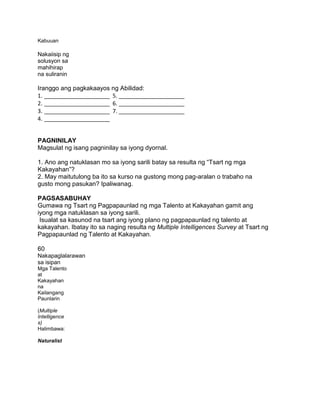 Kabuuan
Nakaiisip ng
solusyon sa
mahihirap
na suliranin
Iranggo ang pagkakaayos ng Abilidad:
1. _____________________ 5. _____________________
2. _____________________ 6. _____________________
3. _____________________ 7. _____________________
4. _____________________
PAGNINILAY
Magsulat ng isang pagninilay sa iyong dyornal.
1. Ano ang natuklasan mo sa iyong sarili batay sa resulta ng “Tsart ng mga
Kakayahan”?
2. May maitutulong ba ito sa kurso na gustong mong pag-aralan o trabaho na
gusto mong pasukan? Ipaliwanag.
PAGSASABUHAY
Gumawa ng Tsart ng Pagpapaunlad ng mga Talento at Kakayahan gamit ang
iyong mga natuklasan sa iyong sarili.
Isualat sa kasunod na tsart ang iyong plano ng pagpapaunlad ng talento at
kakayahan. Ibatay ito sa naging resulta ng Multiple Intelligences Survey at Tsart ng
Pagpapaunlad ng Talento at Kakayahan.
60
Nakapaglalarawan
sa isipan
Mga Talento
at
Kakayahan
na
Kailangang
Paunlarin
(Multiple
Intelligence
s)
Halimbawa:
Naturalist
 