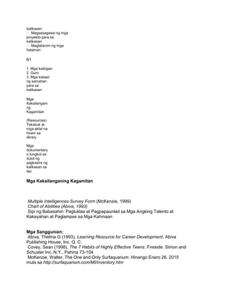 kalikasan
 Magsasagawa ng mga
proyekto para sa
kalikasan
 Magtatanim ng mga
halaman
61
1. Mga kaibigan
2. Guro
3. Mga kasapi
ng samahan
para sa
kalikasan
Mga
Kakailangani
ng
Kagamitan
(Resources)
Teksbuk at
mga aklat na
hiram sa
library
Mga
dokumentary
o tungkol sa
dulot ng
pagkasira ng
kalikasan sa
tao
Mga Kakailanganing Kagamitan
Multiple Intelligences Survey Form (McKenzie, 1999)
Chart of Abilities (Abiva, 1993)
Sipi ng Babasahin: Pagtuklas at Pagpapaunlad sa Mga Angking Talento at
Kakayahan at Paglampas sa Mga Kahinaan
Mga Sanggunian:
Abiva, Thelma G (1993), Learning Resource for Career Development. Abiva
Publishing House, Inc. Q. C.
Covey, Sean (1998), The 7 Habits of Highly Effective Teens. Fireside: Simon and
Schuster Inc. N.Y., Pahina 73-104
McKenzie, Walter, The One and Only Surfaquarium. Hinango Enero 26, 2010
mula sa http://surfaquarium.com/MI/inventory.htm
 