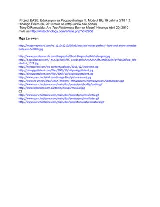 Project EASE, Edukasyon sa Pagpapahalaga III, Modyul Blg.19 pahina 3/18 1.3.
Hinango Enero 26, 2010 mula sa (http://www.bse.portal)
Tony DiRomualdo. Are Top Performers Born or Made? Hinango Abril 20, 2010
mula sa http://wistechnology.com/article.php?id=2958
Mga Larawan:
http://image.yaymicro.com/rz_1210x1210/0/5e9/practice-makes-perfect---bow-and-arrow-aimedat-
bulls-eye-5e9096.jpg
http://www.purpleopurple.com/biography/Short-Biography/Michelangelo.jpg
http://3.bp.blogspot.com/_XCYZ1aYxssk/TS_Ccw1KgsI/AAAAAAAAAfY/pNSXoZfmFgY/s1600/wp_tale
ntado1_1024.jpg
http://mintscreen.com/wp-content/uploads/2011/12/showtime.jpg
http://pinoysgottalent.com/files/2009/10/pilipinasgottalent.jpg
http://pinoysgottalent.com/files/2009/10/pilipinasgottalent.jpg
http://www.preschools4all.com/image-files/picture-smart.jpg
http://www.rb-29.net/graa/GRAATMIPgm/TMI%20Scans/eightwaysscans/08.008ways.jpg
http://www.ourschoolzone.com/main/dox/project/mi/bodily/bodily.gif
http://www.wpsvideo.com.au/temp/micups/musical.jpg
62
http://www.ourschoolzone.com/main/dox/project/mi/intra/intra.gif
http://www.ourschoolzone.com/main/dox/project/mi/inter/inter.gif
http://www.ourschoolzone.com/main/dox/project/mi/nature/natural.gif
 