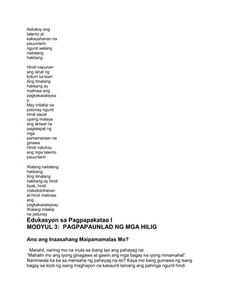 Natukoy ang
talento at
kakayahanan na
pauunlarin
ngunit walang
naitalang
hakbang
Hindi napunan
ang lahat ng
kolum sa tsart
Ang itinalang
hakbang ay
malinaw ang
pagkakasalaysa
y
May inilakip na
patunay ngunit
hindi sapat
upang mataya
ang aktwal na
paglalapat ng
mga
pamamaraan na
ginawa
Hindi natukoy
ang mga talento
pauunlarin
Walang naitalang
hakbang.
Ang itinalang
hakbang ay hindi
tiyak, hindi
makatotohanan
at hindi malinaw
ang
pagkakasalaysay
Walang inilakip
na patunay
Edukasyon sa Pagpapakatao I
MODYUL 3: PAGPAPAUNLAD NG MGA HILIG
Ano ang Inaasahang Maipamamalas Mo?
Marahil, narinig mo na mula sa ibang tao ang pahayag na:
“Mahalin mo ang iyong ginagawa at gawin ang mga bagay na iyong minamahal”.
Naniniwala ka ba sa mensahe ng pahayag na ito? Kaya mo bang gumawa ng isang
bagay sa loob ng isang maghapon na kakaunti lamang ang pahinga ngunit hindi
 