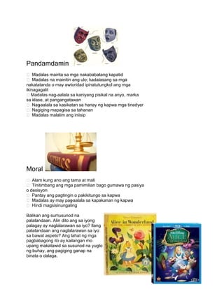 Pandamdamin
 Madalas mairita sa mga nakababatang kapatid
 Madalas na mainitin ang ulo; kadalasang sa mga
nakatatanda o may awtoridad ipinatutungkol ang mga
ikinagagalit
Madalas nag-aalala sa kaniyang pisikal na anyo, marka
sa klase, at pangangatawan
 Nag-aalala sa kasikatan sa hanay ng kapwa mga tinedyer
 Nagiging mapag-isa sa tahanan
 Madalas malalim ang iniisip
Moral
 Alam kung ano ang tama at mali
 Tinitimbang ang mga pamimilian bago gumawa ng pasiya
o desisyon
 Pantay ang pagtingin o pakikitungo sa kapwa
 Madalas ay may pag-aalala sa kapakanan ng kapwa
 Hindi magsisinungaling
Balikan ang sumusunod na
palatandaan. Alin dito ang sa iyong
palagay ay naglalarawan sa iyo? Ilang
palatandaan ang naglalarawan sa iyo
sa bawat aspeto? Ang lahat ng mga
pagbabagong ito ay kailangan mo
upang makatawid sa susunod na yugto
ng buhay, ang pagiging ganap na
binata o dalaga.
 