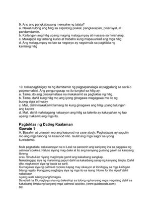 9. Ano ang pangkabuuang mensahe ng talata?
a. Nakatutulong ang hilig sa aspetong pisikal, pangkaisipan, pinansyal, at
pandamdamin.
b. Kailangan ang hilig upang maging matagumpay at masaya sa hinaharap.
c. Makapipili ng tamang kurso at trabaho kung mapauunlad ang mga hilig
d. Ang matagumpay na tao sa negosyo ay nagsimula sa pagkilala ng
kanilang hilig
10. Nakapagbibigay ito ng damdamin ng pagpapahalaga at paggalang sa sarili o
pagmamalaki. Ang pangungusap na ito tungkol sa hilig ay:
a. Tama, ito ang pinakamataas na makakamit sa pagtuklas ng hilig.
b. Tama, dahil kung hilig mo ang iyong ginagawa magagawa mo ito ng
buong sigla at husay
c. Mali, dahil makakamit lamang ito kung ginagawa ang hilig upang tulungan
ang kapwa
d. Mali, dahil mahalagang nakaayon ang hilig sa talento ay kakayahan ng tao
upang makamit ang mga ito.
Pagtuklas ng Dating Kaalaman
Gawain 1
A. Basahin at unawain mo ang kasunod na case study. Pagkatapos ay sagutin
mo ang mga tanong na kasunod nito. Isulat ang mga sagot sa iyong
kuwaderno.
Mula pagkabata, nakasanayan na ni Lesli na panoorin ang kaniyang ina sa paggawa ng
oatmeal cookies. Natuto siyang mag-bake at ito ang kaniyang gustong gawin sa kaniyang
libreng
oras. Sinubukan niyang magtimpla gamit ang kakaibang sangkap.
Nakatanggap siya ng maraming papuri dahil sa kakaibang sarap ng kanyang timpla. Dahil
dito, nagkaroon siya ng tiwala sa sarili.
Gumagawa siya ng oatmeal cookies kapag may okasyon at ibinibigay sa mga kaibigan
bilang regalo. Hanggang nagbigay siya ng mga ito sa isang „Home for the Aged‟ dahil
nabalitaan
niyang wala silang panghimagas.
Sa edad na 15, nagtayo siya ng bakeshop sa tulong ng kanyang mga magulang dahil sa
kakaibang timpla ng kanyang mga oatmeal cookies. (www.guideposts.com)
69
 