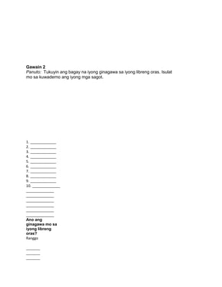 Gawain 2
Panuto: Tukuyin ang bagay na iyong ginagawa sa iyong libreng oras. Isulat
mo sa kuwaderno ang iyong mga sagot.
1. _____________
2. _____________
3. _____________
4. _____________
5. _____________
6. _____________
7. _____________
8. _____________
9. _____________
10. ______________
______________
______________
______________
______________
______________
______________
Ano ang
ginagawa mo sa
iyong libreng
oras?
Ranggo
_______
_______
_______
 