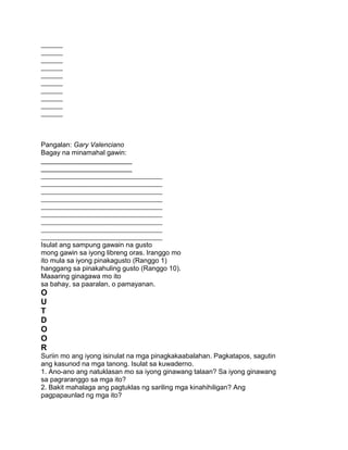 _______
_______
_______
_______
_______
_______
_______
_______
_______
_______
Pangalan: Gary Valenciano
Bagay na minamahal gawin:
________________________
________________________
_______________________________________
_______________________________________
_______________________________________
_______________________________________
_______________________________________
_______________________________________
_______________________________________
_______________________________________
_______________________________________
Isulat ang sampung gawain na gusto
mong gawin sa iyong libreng oras. Iranggo mo
ito mula sa iyong pinakagusto (Ranggo 1)
hanggang sa pinakahuling gusto (Ranggo 10).
Maaaring ginagawa mo ito
sa bahay, sa paaralan, o pamayanan.
O
U
T
D
O
O
R
Suriin mo ang iyong isinulat na mga pinagkakaabalahan. Pagkatapos, sagutin
ang kasunod na mga tanong. Isulat sa kuwaderno.
1. Ano-ano ang natuklasan mo sa iyong ginawang talaan? Sa iyong ginawang
sa pagraranggo sa mga ito?
2. Bakit mahalaga ang pagtuklas ng sariling mga kinahihiligan? Ang
pagpapaunlad ng mga ito?
 