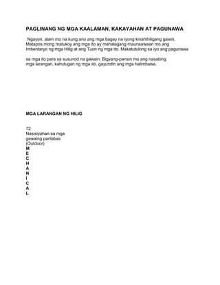 PAGLINANG NG MGA KAALAMAN, KAKAYAHAN AT PAGUNAWA
Ngayon, alam mo na kung ano ang mga bagay na iyong kinahihiligang gawin.
Matapos mong matukoy ang mga ito ay mahalagang maunaawaan mo ang
Imbentaryo ng mga Hilig at ang Tuon ng mga ito. Makatutulong sa iyo ang pagunawa
sa mga ito para sa susunod na gawain. Bigyang-pansin mo ang nasabing
mga larangan, kahulugan ng mga ito, gayundin ang mga halimbawa.
MGA LARANGAN NG HILIG
72
Nasisiyahan sa mga
gawaing panlabas
(Outdoor)
M
E
C
H
A
N
I
C
A
L
 