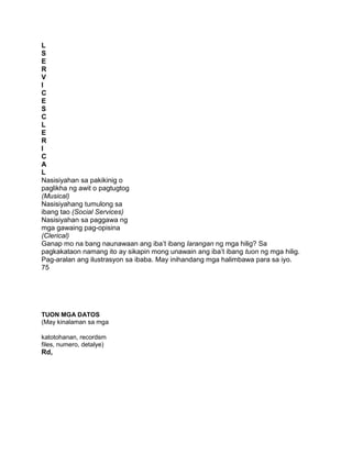 L
S
E
R
V
I
C
E
S
C
L
E
R
I
C
A
L
Nasisiyahan sa pakikinig o
paglikha ng awit o pagtugtog
(Musical)
Nasisiyahang tumulong sa
ibang tao (Social Services)
Nasisiyahan sa paggawa ng
mga gawaing pag-opisina
(Clerical)
Ganap mo na bang naunawaan ang iba‟t ibang larangan ng mga hilig? Sa
pagkakataon namang ito ay sikapin mong unawain ang iba‟t ibang tuon ng mga hilig.
Pag-aralan ang ilustrasyon sa ibaba. May inihandang mga halimbawa para sa iyo.
75
TUON MGA DATOS
(May kinalaman sa mga
katotohanan, recordsm
files, numero, detalye)
Rd,
 