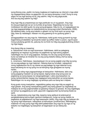 iyong libreng oras, pipiliin mo bang magbasa at maghanap sa internet o mga aklat
ng magagandang ideya na gagamitin mo sa isang sanaysay o tula? Kung oo ang
sagot mo sa mga tanong na ito, ibig sabihin, hilig mo ang pagsusulat.
Ano ba ang ibig sabihin ng hilig?
Ang mga hilig ay preperensya sa mga partikular na uri ng gawain. Ang mga
ito ang gumaganyak sa iyo na kumilos at gumawa. Nagsisikap ka kung may
motibasyon ka dahil gusto mo ang iyong ginagawa, hilig mo ito, at nagagabayan ka
ng mga pagpapahalaga na makatutulong sa iyong pag-unlad (Santamaria, 2006).
Sa kabilang dako, kung ang trabaho o gawain mo ay hindi ayon sa iyong mga
hilig, ikaw ay nababagot. Iiwasan mo ang gawaing di mo gustong gawin o
78
ipinagpapaliban mo ang mga ito. Halimbawa, kahit gusto mong gumamit ng mga
kagamitang pinatatakbo ng koryente (tulad ng coffee maker o juicer), ngunit ayaw
mong subukang gamitin ito, patunay ito na hindi mo hilig ang pagbubutinting (tinker)
ng mga bagay.
Ang ibang hilig ay maaaring:
a. natututuhan mula sa mga karanasan. Halimbawa, dahil sa palagiang
pagtulong sa negosyo ng pamilya na pagtitinda ng mga lutong pagkain,
nakahiligan mo na rin ang pagluluto. Ibinatay mo rito ang iyong kinuhang
kurso sa kolehiyo at minahal mo na ang iyong trabaho bilang chef sa isang
kilalang hotel.
b. minamana. Halimbawa, nasubaybayan mo sa iyong paglaki ang hilig ng iyong
ina sa pag-aalaga ng mga halaman. Habang ikaw ay lumalaki, napapansin
mong nagkakaroon ka rin ng interes sa pag-aalaga ng mga halaman kung
kaya katuwang ka na ng iyong ina sa kaniyang mga ginagawa sa inyong
hardin.
c. galing sa ating mga pagpapahalaga at kakayahan. Halimbawa, labis ang
iyong pagiging maawain sa iyong kapwa, laging bukas ang iyong puso sa
pagtulong sa iyong kapwa na nangangailangan. Labis ang kasiyahan na
iyong nararamdaman kapag may nagagawa kang kabutihan sa iyong kapwa.
Nakahiligan mo na ang magbigay ng serbisyo para sa ibang tao o kapwa.
Kung gusto mong masiyahan, nagsisilbing gabay ang mga hilig sa pagpili ng
mga gawain. Ang taong nasisiyahang gawin ang isang gawain ay nagsisikap na
matapos ito at may pagmamalaki sa gawaing maayos na ginawa. Ito ang nagbibigay
sa kaniya ng paggalang sa sarili, gayundin nagpapaunlad ng kaniyang tiwala sa
sarili.
Isa pa, nakatutulong ang mga hilig, kasama nang aptityud at potensyal at
pangkalahatang karunungan (general intelligence), tungo sa iyong mabilis na
pagkatuto at pagkakaroon ng mga kasanayan (skills). Ang mga hilig ay batayan din
ng iyong mga kasanayan, kakayahan at kahusayan (proficiencies). Mahalagang
malaman mo ang iyong mga hilig dahil palatandaan ang mga ito ng mga uri ng
trabaho na magbibigay ng kasiyahan at kaganapan sa iyo bilang tao.
79
 