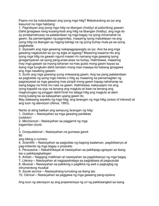 Paano mo ba matutuklasan ang iyong mga hilig? Makatutulong sa iyo ang
kasunod na mga hakbang:
1. Pagnilayan ang iyong mga hilig na libangan (hobby) at paboritong gawain.
Dahil ginagawa nang kusang-loob ang hilig na libangan (hobby), ang mga ito
ay pinakamahusay na palatandaan ng mga bagay na iyong minamahal na
gawin. Sa pamamagitan ng pagninilay, maaaring iyong matuklasan na ang
iyong hilig na libangan ay naging bahagi na ng iyong buhay mula pa sa iyong
pagkabata.
2. Siyasatin ang mga gawaing nakapagpapasigla sa iyo. Ano ba ang mga
gawaing nagdudulot sa iyo ng sigla at sigasig? Maaaring kasama rito ang
iyong mga hilig na gawain ngunit maaari rin namang mga gawaing iyong
ginagampanan sa iyong pang-araw-araw na buhay. Halimbawa, maaaring
may mga gawain sa inyong tahanan na mas gusto mong gawin kaysa sa
ibang mga tungkulin dahil ramdam mong mas masaya ka habang ginagawa
ang mga nasabing gawain.
3. Suriin ang mga gawaing iyong iniiwasang gawin. Ang isa pang palatandaan
sa pagtuklas ng iyong mga interes o hilig ay maaaring sa pamamagitan ng
pagsisiyasat sa mga gawaing mas pinipili mong gawin kapag nahaharap sa
isang bagay na hindi mo nais na gawin. Halimbawa, kakausapin mo ang
iyong kapatid na siya na lamang ang magluto at ikaw na lamang ang
maghuhugas ng pinggan dahil hindi mo talaga hilig ang magluto at alam
mong kulang ka sa kakayahan upang gawin ito.
May dalawang aspekto ng mga hilig: ang larangan ng mga hilig (areas of interest) at
ang tuon ng atensiyon (Abiva, 1993).
Narito at ating balikan ang sampung larangan ng hilig:
1. Outdoor – Nasisiyahan sa mga gawaing panlabas
(outdoor)
2. Mechanical – Nasisiyahan sa paggamit ng mga
kagamitan (tools
)
3. Computational – Nasisiyahan na gumawa gamit
80
ang bilang o numero
4. Scientific – Nasisiyahan sa pagtuklas ng bagong kaalaman, pagdidisenyo at
pag-imbento ng mga bagay o produkto
5. Persuasive – Nakahihikayat at nasisiyahan sa pakikipag-ugnayan sa ibang
tao o pakikipagkaibigan
6. Artistic – Nagiging malikhain at nasisiyahan sa pagdidisenyo ng mga bagay
7. Literary – Nasisiyahan at nagpapahalaga sa pagbabasa at pagsusulat
8. Musical – Nasisiyahan sa pakikinig o paglikha ng awit o pagtugtog ng
intrumentong musikal
9. Social service – Nasisiyahang tumulong sa ibang tao
10. Clerical – Nasisiyahan sa paggawa ng mga gawaing pang-opisina
Ang tuon ng atensiyon ay ang preperensiya ng uri ng pakikisangkot sa isang
 
