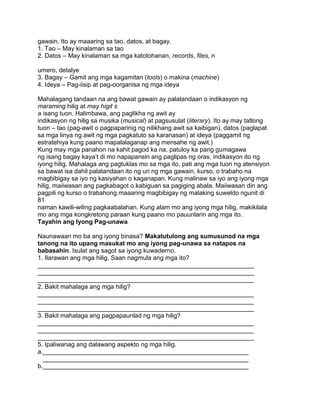 gawain. Ito ay maaaring sa tao, datos, at bagay.
1. Tao – May kinalaman sa tao
2. Datos – May kinalaman sa mga katotohanan, records, files, n
umero, detalye
3. Bagay – Gamit ang mga kagamitan (tools) o makina (machine)
4. Ideya – Pag-iisip at pag-oorganisa ng mga ideya
Mahalagang tandaan na ang bawat gawain ay palatandaan o indikasyon ng
maraming hilig at may higit s
a isang tuon. Halimbawa, ang paglikha ng awit ay
indikasyon ng hilig sa musika (musical) at pagsusulat (literary). Ito ay may tatlong
tuon – tao (pag-awit o pagpaparinig ng nilikhang awit sa kaibigan), datos (paglapat
sa mga linya ng awit ng mga pagkatuto sa karanasan) at ideya (paggamit ng
estratehiya kung paano mapalalaganap ang mensahe ng awit.)
Kung may mga panahon na kahit pagod ka na, patuloy ka pang gumagawa
ng isang bagay kaya‟t di mo napapansin ang paglipas ng oras, indikasyon ito ng
iyong hilig. Mahalaga ang pagtuklas mo sa mga ito, pati ang mga tuon ng atensiyon
sa bawat isa dahil palatandaan ito ng uri ng mga gawain, kurso, o trabaho na
magbibigay sa iyo ng kasiyahan o kaganapan. Kung malinaw sa iyo ang iyong mga
hilig, maiiwasan ang pagkabagot o kabiguan sa pagiging abala. Maiiwasan din ang
pagpili ng kurso o trabahong maaaring magbibigay ng malaking suweldo ngunit di
81
naman kawili-wiling pagkaabalahan. Kung alam mo ang iyong mga hilig, makikilala
mo ang mga kongkretong paraan kung paano mo pauunlarin ang mga ito.
Tayahin ang Iyong Pag-unawa
Naunawaan mo ba ang iyong binasa? Makatutulong ang sumusunod na mga
tanong na ito upang masukat mo ang iyong pag-unawa sa natapos na
babasahin. Isulat ang sagot sa iyong kuwaderno.
1. Ilarawan ang mga hilig. Saan nagmula ang mga ito?
______________________________________________________________
______________________________________________________________
______________________________________________________________
2. Bakit mahalaga ang mga hilig?
______________________________________________________________
______________________________________________________________
______________________________________________________________
3. Bakit mahalaga ang pagpapaunlad ng mga hilig?
______________________________________________________________
______________________________________________________________
______________________________________________________________
5. Ipaliwanag ang dalawang aspekto ng mga hilig.
a.___________________________________________________________
___________________________________________________________
b.___________________________________________________________
 