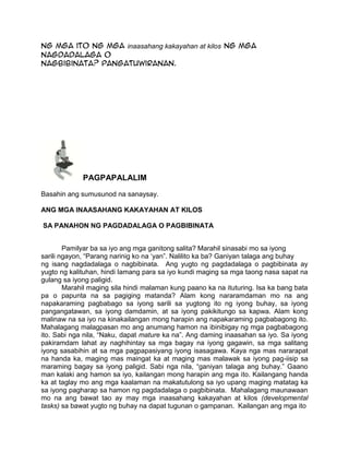 ng mga ito ng mga inaasahang kakayahan at kilos ng mga
nagdadalaga o
nagbibinata? Pangatuwiranan.
PAGPAPALALIM
Basahin ang sumusunod na sanaysay.
ANG MGA INAASAHANG KAKAYAHAN AT KILOS
SA PANAHON NG PAGDADALAGA O PAGBIBINATA
Pamilyar ba sa iyo ang mga ganitong salita? Marahil sinasabi mo sa iyong
sarili ngayon, “Parang narinig ko na „yan”. Nalilito ka ba? Ganiyan talaga ang buhay
ng isang nagdadalaga o nagbibinata. Ang yugto ng pagdadalaga o pagbibinata ay
yugto ng kalituhan, hindi lamang para sa iyo kundi maging sa mga taong nasa sapat na
gulang sa iyong paligid.
Marahil maging sila hindi malaman kung paano ka na ituturing. Isa ka bang bata
pa o papunta na sa pagiging matanda? Alam kong nararamdaman mo na ang
napakaraming pagbabago sa iyong sarili sa yugtong ito ng iyong buhay, sa iyong
pangangatawan, sa iyong damdamin, at sa iyong pakikitungo sa kapwa. Alam kong
malinaw na sa iyo na kinakailangan mong harapin ang napakaraming pagbabagong ito.
Mahalagang malagpasan mo ang anumang hamon na ibinibigay ng mga pagbabagong
ito. Sabi nga nila, “Naku, dapat mature ka na”. Ang daming inaasahan sa iyo. Sa iyong
pakiramdam lahat ay naghihintay sa mga bagay na iyong gagawin, sa mga salitang
iyong sasabihin at sa mga pagpapasiyang iyong isasagawa. Kaya nga mas nararapat
na handa ka, maging mas maingat ka at maging mas malawak sa iyong pag-iisip sa
maraming bagay sa iyong paligid. Sabi nga nila, “ganiyan talaga ang buhay.” Gaano
man kalaki ang hamon sa iyo, kailangan mong harapin ang mga ito. Kailangang handa
ka at taglay mo ang mga kaalaman na makatutulong sa iyo upang maging matatag ka
sa iyong pagharap sa hamon ng pagdadalaga o pagbibinata. Mahalagang maunawaan
mo na ang bawat tao ay may mga inaasahang kakayahan at kilos (developmental
tasks) sa bawat yugto ng buhay na dapat tugunan o gampanan. Kailangan ang mga ito
 