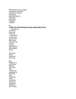 Paghahanda tungo sa pagpili
ng propesyon (kursong
akedemiko o teknikal
bokasyunal
Mga Hilig Paano ko
Pauunlarin
Halimbawa:
Pagtugtog
ng gitara
Ito?
TSART NG PAGPAPAUNLAD NG AKING MGA HILIG
 Tutugtog ako
sa loob ng
isang oras
araw-araw
Mag-eenrol
ako sa isang
guitar school
Mga Taong
Hinihingan ng
Tulong/
Suporta o
Kokunsultahin
Mga kaibigan
at guro
Panahong
Ilalaan
Isang oras
araw-araw
Mga
Pangarap na
Gusto kong
Makamit
Gamit ang
Hilig
Tuturuan ng
pagtugtog ng
gitara ang
mga
kapitbahay
upang
mapaunlad
ang aming
ugnayan at
mailapit ko
sila sa Diyos.
 