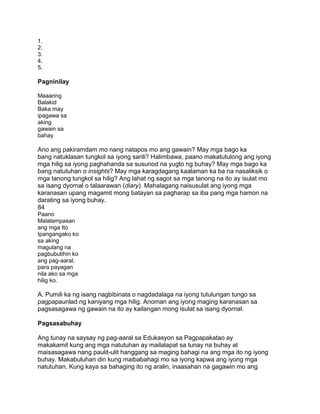 1.
2.
3.
4.
5.
Pagninilay
Maaaring
Balakid
Baka may
ipagawa sa
aking
gawain sa
bahay
Ano ang pakiramdam mo nang natapos mo ang gawain? May mga bago ka
bang natuklasan tungkol sa iyong sarili? Halimbawa, paano makatutulong ang iyong
mga hilig sa iyong paghahanda sa susunod na yugto ng buhay? May mga bago ka
bang natutuhan o insights? May mga karagdagang kaalaman ka ba na nasaliksik o
mga tanong tungkol sa hilig? Ang lahat ng sagot sa mga tanong na ito ay isulat mo
sa isang dyornal o talaarawan (diary). Mahalagang naisusulat ang iyong mga
karanasan upang magamit mong batayan sa pagharap sa iba pang mga hamon na
darating sa iyong buhay.
84
Paano
Malalampasan
ang mga Ito
Ipangangako ko
sa aking
magulang na
pagbubutihin ko
ang pag-aaral,
para payagan
nila ako sa mga
hilig ko.
A. Pumili ka ng isang nagbibinata o nagdadalaga na iyong tutulungan tungo sa
pagpapaunlad ng kaniyang mga hilig. Anoman ang iyong maging karanasan sa
pagsasagawa ng gawain na ito ay kailangan mong isulat sa isang dyornal.
Pagsasabuhay
Ang tunay na saysay ng pag-aaral sa Edukasyon sa Pagpapakatao ay
makakamit kung ang mga natutuhan ay mailalapat sa tunay na buhay at
maisasagawa nang paulit-ulit hanggang sa maging bahagi na ang mga ito ng iyong
buhay. Makabuluhan din kung maibabahagi mo sa iyong kapwa ang iyong mga
natutuhan. Kung kaya sa bahaging ito ng aralin, inaasahan na gagawin mo ang
 