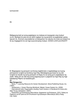 sumusunod:
85
Maligayang bati sa iyong pagtatapos na mabasa at masagutan ang modyul
na ito. Marapat ito para sa iyo dahil naglaan ka ng panahon at pagsisikap upang
tapusin ito. Anoman ang kaalaman at kakayahan na nakuha mo mula sa modyul na
ito ay magagamit mo sa mga susunod pang modyul. GOOD LUCK and ENJOY!
B. Magsagawa ng panayam sa limang nagbibinata o nagdadalaga sa inyong
pamayanan tungkol sa kanilang mga hilig. Mahalagang gumawa ka ng ulat
tungkol sa resulta ng iyong panayam at ibigay ito sa iyong guro pagkatapos ng
aralin. Ilakip din sa ulat ang iyong pagsang-ayon o pagtutol sa mga hilig ng mga
kabataang Pilipino sa kasalukuyan.
86
Mga Sanggunian:
 Abiva, T..Learning Resource for Career Development. Abiva Publishing House, Inc.
(1993)
 Santamaria,J. Career Planning Workbook. Makati: Career System Inc. (2006)
 International Labor Organization.Guiding Youth Careers: A Handbook for those who
Help Young Jobseekers. (2007).
 Kawanihan ng Edukasyong Sekundarya. Kagawaran ng Edukasyon. 2010. Gabay sa
Pagtuturo sa EP para sa 2010 Kurikulum ng Edukasyon Sekundarya (SEC) Pasig
City: Awtor
 