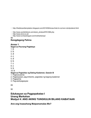  http://theblizzardtemptation.blogspot.com/2010/06/i-knew-that-im-nut-but-i-dontpretend.html
 http://www.worldofstock.com/stock_photos/APA1088.php
 http://www.shul.co.uk/
 http://www.turnbacktogod.com/mother-teresa/
88
Karagdagang Pahina
Annex 1
Sagot sa Paunang Pagtataya
1. b
2. b
3. d
4. c
5. d
6. b
7. c
8. c
9. b
10. b
Sagot sa Pagtuklas ng Dating Kaalaman, Gawain B
1. Pagkukuwenta
2. Pagsisiyasat, pag-iimbento, pagtuklas ng bagong kaalaman
3. Pagpipinta
4. Pag-awit/pagsayaw
89
90
Edukasyon sa Pagpapakatao I
Unang Markahan
Modyul 4: ANG AKING TUNGKULIN BILANG KABATAAN
Ano ang Inaasahang Maipamamalas Mo?
 