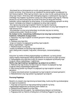 Ang bawat tao ay ipinanganak sa mundo upang gampanan ang kanyang
misyon sa buhay. Ang misyong ito ay makakamit sa pamamagitan ng pagtupad ng
iba‟t ibang tungkulin. Wika nga ng marami, tayo ay nasa mundo upang gumanap ng
ating mga misyon. Hindi lang natin kailangang isagawa o isakatuparan ang mga ito,
mahalaga ring maglaan ng panahon upang unti-unting tuklasin ang mga ito. Patunay
lamang ito na namumuhay tayo sa mundo hindi para sa ating sarili lamang,
kailangan nating maglingkod sa ating kapwa. At sa ating pakikipag-ugnayan sa ating
kapwa, mahalaga ang matapat na pagtupad sa ating mga tungkulin.
Ano nga ba ang iyong mga tungkulin? Kanino ka nga ba mayroong
tungkulin? Sa pamamagitan ng araling ito ay malilinawan mo ang mga kasagutan sa
mga tanong na ito.
Ang kailangan ay ang iyong kahandaan na simulan ang isa na naming
makabuluhang aralin. Handa ka na ba?
Sa modyul na ito, inaasahang malilinang sa iyo ang mga sumusunod na
kaalaman, kakayahan at pag-unawa:
a. Natutukoy ang mga tungkulin sa bawat gampanin bilang nagdadalaga /
nagbibinata
b. Natataya ang mga kilos
tungo sa maayos na pagtupad ng sariling mga tungkulin
bilang nagdadalaga / nagbibinata
c. Napatutunayan na ang pag
-unawa ng kabataan sa kanyang mga tungkulin sa
sarili, bilang anak o kapatid, mag-aaral, mamamayan, mananampalataya,
91
kosyumer ng media at bilang tagapangalaga ng kalikasan, ay isang paraan
upang maging mapanagutan bilang paghahanda sa susunod na yugto ng buhay.
d. Naisasagawa ang mga kilos tungo sa maayos na pagtupad ng kanyang mga
tungkulin bilang nagdadalaga / nagbibinata
Narito ang mga kraytirya ng pagtataya ng awtput mo sa titik b :
a. Malinaw ang mga tinukoy na kilos tungo sa maayos na pagtupad ng mga
tungkulin bilang nagdadalaga/nagbibinata
b. May limang paraan ng maayos na pagtupad ng mga tungkulin sa bawat
gampanin
c. Angkop ang bawat paraan ng pagtupad ng mga tungkulin sa bawat gampanin
d. Makatotohanan ang mga paraan ng pagtupad ng tungkulin
Paunang Pagtataya
Basahin at unawain ang mga tanong sa bawat bilag. Isulat ang titik ng pinakaangkop
na sagot sa kuwaderno.
1. Ang mga sumusunod ay mga pangunahing tungkulin ng isang
nagdadalaga/nagbibinata sa kanyang sarili maliban sa:
a. Makabuluhang Paggamit ng mga Hilig
b. Paghahanda para sa pagbuo ng makabuluhang relasyon sa hinaharap
c. Pagpapaunlad ng Talento at Kakayahan at Wastong Paggamit ng mga ito
 
