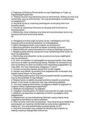 d. Pagharap at Wastong Pamamahala sa mga Pagbabago sa Yugto ng
Pagdadalaga/Pagbibinata
2. ”Walang sinuman ang nabubuhay para sa sarili lamang. Walang sinuman ang
namamatay, para sa sarili lamang”. Ano ang pinakaangkop na pakahulugan
sa katagang ito?
a. Ang lahat ng tao ay mayroong pananagutan sa kanyang sarili at sa
kanyang kapwa.
b. Ang tao ay nabubuhay hindi para sa kanyang sarili kundi para sa
kanyang kapwa.
c. Mabubuhay nang matiwasay ang isang tao kung ipauubaya ng tao ang
kanyang sarili para sa kanyang kapwa.
92
d. Hanggang sa huling yugto ng buhay ng tao, mahalagang suriin ang
kanyang sarili sa kanyang kakayahan na makipagkapwa.
3. Bakit mahalagang tuparin ang tungkulin sa pamayanan?
a. Mayroong gampanin ang lahat sa kapwa na bahagi ng lipunan.
b. Makatutulong ito upang maramdaman na ikaw ay kabahagi ng lipunan.
c. Magiging ganap lamang ang lipunan kung makikibahagi lahat ng tao sa
lahat ng pagkakataon.
d. Mahuhubog ang kakayahan ng tao sa pamumuno kung maglilingkod
siya sa pamayanan.
4. Si Jamir ay madalas na nakikipagtalo sa kanyang kapatid. Para silang
aso‟t pusa sa dalas ng kanilang pag-aaway. Madalas na sumasama ang
loob ng kanilang ina dahil sa kanilang hindi magandang pagpapalitan ng
mga salita. Ano ang makatwirang magagawa ni Jamir?
a. Umiwas sa kanyang kapatid upang hindi na sila magtalo.
b. Hanapin ang dahilan ng kanilang hindi pagkakasundo at kausapin ang
kapatid upang iwasan na itong gawin.
c. Pag-aralang pakitunguhan ang kanyang kapatid katulad ng pakikitungo
niya sa ibang kakilala at mga kaibigan.
d. Maging handa na ipakita ang pagmamahal sa kapatid sa panahong
kapwa na sila handa na kalimutan ang mga nakaraang pagtatalo.
5. Ano ang magiging kahihinatnan ng pagiging matapat sa pagtupad sa
tungkulin bilang nagdadalaga/nagbibinata?
a. Matitiyak ang kaganapan ng pagkatao.
b. Tataglayin ang kakayahan na harapin ang susunod na yugto ng buhay.
c. Matitiyak ang tagumpay sa pagharap sa hamon ng pagiging isang
dalaga/binata.
d. Magkakaroon ng mga kakayahang kailangan upang maging isang
magandang halimbawa sa kapwa kabataan.
6. Wika ng isang manunulat sa pilosopiya, ”Ang isang taong tumatalikod sa
pananagutan ay maaaring maihalintulad sa isang taong naglalakad ng
walang ulo.” Ano ang ipinahihiwatig ng pangungusap na ito?
a. Ang hindi tumutupad nang matapat sa kanyang mga tungkulin ay
walang maaaring maipagmalaki kaninoman.
 