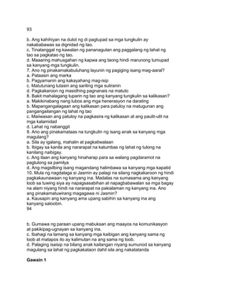 93
b. Ang kahihiyan na dulot ng di pagtupad sa mga tungkulin ay
nakababawas sa dignidad ng tao.
c. Tinatanggal ng kawalan ng pananagutan ang paggalang ng lahat ng
tao sa pagkatao ng tao.
d. Maaaring mahusgahan ng kapwa ang taong hindi marunong tumupad
sa kanyang mga tungkulin.
7. Ano ng pinakamakabuluhang layunin ng pagiging isang mag-aaral?
a. Pataasin ang marka
b. Pagyamanin ang kakayahang mag-isip
c. Matutunang lutasin ang sariling mga suliranin
d. Pagkakaroon ng masidhing pagnanais na matuto
8. Bakit mahalagang tuparin ng tao ang kanyang tungkulin sa kalikasan?
a. Makikinabang nang lubos ang mga henerasyon na darating
b. Mapangangalagaan ang kalikasan para patuloy na matugunan ang
pangangailangan ng lahat ng tao
c. Maiiwasan ang patuloy na pagkasira ng kalikasan at ang paulit-ulit na
mga kalamidad
d. Lahat ng nabanggit
9. Ano ang pinakamataas na tungkulin ng isang anak sa kanyang mga
magulang?
a. Sila ay igalang, mahalin at pagkatiwalaan
b. Ibigay sa kanila ang nararapat na katumbas ng lahat ng tulong na
kanilang naibigay.
c. Ang ilaan ang kanyang hinaharap para sa walang pagdaramot na
pagtulong sa pamilya
d. Ang magsilbing isang magandang halimbawa sa kanyang mga kapatid
10. Mula ng nagdalaga si Jasmin ay palagi na silang nagkakaroon ng hindi
pagkakaunawaan ng kanyang ina. Madalas na sumasama ang kanyang
loob sa tuwing siya ay napagsasabihan at napagbabawalan sa mga bagay
na alam niyang hindi na nararapat na pakialaman ng kanyang ina. Ano
ang pinakamatuwirang magagawa ni Jasmin?
a. Kausapin ang kanyang ama upang sabihin sa kanyang ina ang
kanyang saloobin.
94
b. Gumawa ng paraan upang mabuksan ang maayos na komunikasyon
at pakikipag-ugnayan sa kanyang ina.
c. Ibahagi na lamang sa kanyang mga kaibigan ang kanyang sama ng
loob at matapos ito ay kalimutan na ang sama ng loob.
d. Palaging isaisip na bilang anak kailangan niyang sumunod sa kanyang
magulang sa lahat ng pagkakataon dahil sila ang nakatatanda
Gawain 1
 