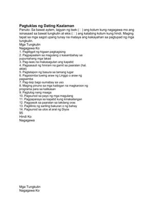 Pagtuklas ng Dating Kaalaman
Panuto: Sa bawat aytem, lagyan ng tsek () ang kolum kung nagagawa mo ang
isinasaad sa bawat tungkulin at ekis () ang katabing kolum kung hindi. Maging
tapat sa mga sagot upang tunay na mataya ang kakayahan sa pagtupad ng mga
tungkulin.
Mga Tungkulin
Nagagawa Ko
1. Pagliligpit ng higaan pagkagising
2. Pagpapaalam sa magulang o kasambahay sa
pupuntahang mga lakad
3. Pag-iwas na makasagutan ang kapatid
4. Pagsasauli ng hiniram na gamit sa paaralan (hal.
aklat)
5. Pagtatapon ng basura sa tamang lugar
6. Pagsisimba tuwing araw ng Linggo o araw ng
pagsamba
7. Pag-iisip bago sumabay sa uso
8. Maging pinuno sa mga kaibigan na magkaroon ng
programa para sa kalikasan
9. Pagtulog nang maaga
10. Pagsunod sa payo ng mga magulang
11. Pagpaparaya sa kapatid kung kinakailangan
12. Pagpasok sa paaralan sa takdang oras
13. Paglilinis ng sariling bakuran o ng bahay
14. Pagsunod sa utos at aral ng Diyos
95
Hindi Ko
Nagagawa
Mga Tungkulin
Nagagawa Ko
 