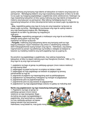 upang malinang ang kaniyang mga talento at kakayahan at matamo ang kaayusan sa
pamayanan. Mahalagang kilalanin ang mga inaasahang kakayahan at kilos na ito lalo
na sa yugto ng maagang pagdadalaga o pagbibinata (early adolescence). Kailangan ng
mga inaasahang kakayahan at kilos upang malinang ang mga talento at kakayahan at
matamo ang kaayusan sa pamayanan. May tatlong mahalagang layunin ang
inaasahang kakayahan at kilos (developmental tasks) sa bawat yugto ng pagtanda ng
tao.
- Una, nagsisilbing gabay ang mga ito kung ano ang inaasahan ng lipunan sa
bawat yugto ng buhay. Mahalagang maunawaan ang mga ito upang matamo
ang mga kasanayang angkop dito. Mahalagang
isagawa ito sa ilalim ng patnubay ng magulang at
mga guro.
- Pangalawa, nagsisilbing pangganyak o motibasyon ang mga ito sa binatilyo o
dalagita upang gawin niya ang mga
inaasahan sa kaniya ng lipunan.
- Pangatlo, malilinang ang kakayahang iakma ang kaniyang sarili sa mga
bagong sitwasiyon; kaya‟t maiiwasan ang stress o nakahihiyang reaksiyon
dahil makapaghahanda siyang harapin ang mga ito. Halimbawa, ang batang
nagmamasid sa paraan ng pakikitungo ng binatilyo o dalagita sa katapat na
kasarian ay madaling maiakma ang sarili pagdating niya sa yugtong ito.
Sa panahon ng pagdadalaga o pagbibinata, may walong inaasahang
kakayahan at kilos na dapat malinang ayon kay Havighurst (Hurlock, 1982, p.11).
Ang mga ito ay ang mga sumusunod:
1. pagtatamo ng bago at ganap na pakikipag-ugnayan (more mature relations)
sa mga kasing edad
2. pagtanggap ng papel sa lipunan na angkop sa babae o lalaki
3. pagtanggap sa mga pagbabago sa katawan at paglapat ng tamang
pamamahala sa mga ito
4. pagnanais at pagtamo ng mapanagutang asal sa pakikipagkapwa
5. pagkakaroon ng kakayahang makagawa ng maingat na pagpapasya
6. paghahanda para sa paghahanapbuhay
7. paghahanda para sa pag-aasawa at pagpapamilya
8. pagkakaroon ng mga pagpapahalaga (values) na gabay sa mabuting asal
Narito ang paglalarawan ng mga inaasahang kakayahan at kilos:
1. Pagtatamo ng bago at ganap na
pakikipag-ugnayan (more mature
relations) sa mga kasingedad. Bago
dumating ang yugto ng pagdadalaga o
pagbibinata, ang isang bata ay madalas
na mas nakikipag-ugnayan sa kapwa
batang katulad niya ang kasarian.
Halimbawa, kung babae ka, mas gusto mong kalaro ang kapwa mo babae.
 
