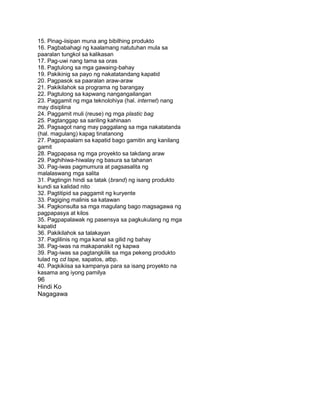 15. Pinag-iisipan muna ang bibilhing produkto
16. Pagbabahagi ng kaalamang natutuhan mula sa
paaralan tungkol sa kalikasan
17. Pag-uwi nang tama sa oras
18. Pagtulong sa mga gawaing-bahay
19. Pakikinig sa payo ng nakatatandang kapatid
20. Pagpasok sa paaralan araw-araw
21. Pakikilahok sa programa ng barangay
22. Pagtulong sa kapwang nangangailangan
23. Paggamit ng mga teknolohiya (hal. internet) nang
may disiplina
24. Paggamit muli (reuse) ng mga plastic bag
25. Pagtanggap sa sariling kahinaan
26. Pagsagot nang may paggalang sa mga nakatatanda
(hal. magulang) kapag tinatanong
27. Pagpapaalam sa kapatid bago gamitin ang kanilang
gamit
28. Pagpapasa ng mga proyekto sa takdang araw
29. Paghihiwa-hiwalay ng basura sa tahanan
30. Pag-iwas pagmumura at pagsasalita ng
malalaswang mga salita
31. Pagtingin hindi sa tatak (brand) ng isang produkto
kundi sa kalidad nito
32. Pagtitipid sa paggamit ng kuryente
33. Pagiging malinis sa katawan
34. Pagkonsulta sa mga magulang bago magsagawa ng
pagpapasya at kilos
35. Pagpapalawak ng pasensya sa pagkukulang ng mga
kapatid
36. Pakikilahok sa talakayan
37. Paglilinis ng mga kanal sa gilid ng bahay
38. Pag-iwas na makapanakit ng kapwa
39. Pag-iwas sa pagtangkilik sa mga pekeng produkto
tulad ng cd tape, sapatos, atbp.
40. Paqkikiisa sa kampanya para sa isang proyekto na
kasama ang iyong pamilya
96
Hindi Ko
Nagagawa
 