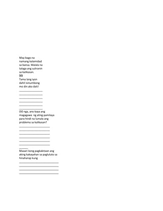 May bago na
namang kalamidad
sa bansa. Malala na
talaga ang suliranin
sa kalikasan.
99
Tama lang iyon
dahil isinumbong
mo din ako dati!
________________
________________
________________
________________
________________
________________
OO nga, ano kaya ang
magagawa ng ating pamilaya
para hindi na lumala ang
problema sa kalikasan?
_____________________
_____________________
_____________________
_____________________
_____________________
_____________________
______
Maaari kong pagkakitaan ang
aking kakayahan sa pagluluto sa
hinaharap kung
___________________________
___________________________
___________________________
___________________________
 