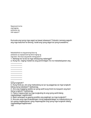 Napanood mo ba
ang bagong
patalastas ng
alak ngayon?
Kumusta ang iyong mga sagot sa bawat sitwasyon? Subukin namang sagutin
ang mga kasunod na tanong. Isulat ang iyong sagot sa iyong kuwaderno.
Nakababahala na ang ganoong klase ng
patalastas ay napapanood ng lahat maging ng
mga bata. Ano kaya ang pwede nating gawin?
1. Naharap ka na ba sa mga sitwasyong nabanggit?
a. Kung Oo, naging madali ba ang paninindigan mo na maisakatuparan ang
______________
______________
______________
______________
______________
______________
______________
______________
______________
____
iyong tungkulin?
b. Kung hindi pa, ano ang maitutulong sa iyo ng pagganap sa mga tungkulin
bilang isang kabataan? Ipaliwanag.
2. Ano ang magiging epekto sa iyong sarili kung hindi mo tutuparin ang iba‟t
ibang tungkulin? Ipaliwanag.
3. Paano mapauunlad ng mga tungkuling ito ang iyong sarili bilang
nagdadalaga/ nagbibinata?
4. Bakit nararapat na gawing positibo ang pagtingin sa mga tungkulin?
5. Ano-ano ang mga kinakailangan mong pagpapahalaga na makatutulong sa
iyo upang magampanan nang mapanagutan ang iyong mga tungkulin bilang
nagdadalaga/nagbibinata?
100
 