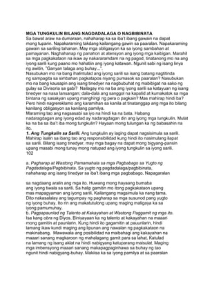 MGA TUNGKULIN BILANG NAGDADALAGA O NAGBIBINATA
Sa bawat araw na dumaraan, nahaharap ka sa iba‟t ibang gawain na dapat
mong tuparin. Napakaraming takdang kailangang gawin sa paaralan. Napakaraming
gawain sa sariling tahanan. May mga obligasyon ka sa iyong sambahan at
pamayanan. Naghahanap ng panahon at atensyon ang iyong mga kaibigan. Marahil
sa mga pagkakataon na ikaw ay nakararamdam na ng pagod, tinatanong mo na ang
iyong sarili kung paano mo hahatiin ang iyong katawan. Ngunit sabi ng isang linya
ng awitin, ”Ganyan talaga ang buhay...”.
Nasubukan mo na bang ihalintulad ang iyong sarili sa isang batang nagtitinda
ng sampagita sa simbahan pagkatapos niyang pumasok sa paaralan? Nasubukan
mo na bang kausapin ang isang tinedyer na nagbubuhat ng mabibigat na sako ng
gulay sa Divisoria sa gabi? Nailagay mo na ba ang iyong sarili sa katayuan ng isang
tinedyer na nasa lansangan; dala-dala ang sanggol na kapatid at kumakatok sa mga
bintana ng sasakyan upang manghingi ng pera o pagkain? Mas mahirap hindi ba?
Pero hindi nagrereklamo ang karamihan sa kanila at tinatanggap ang mga ito bilang
kanilang obligasyon sa kanilang pamilya.
Maraming tao ang nagsasabi sa iyo na hindi ka na bata. Habang
nadaragdagan ang iyong edad ay nadaragdagan din ang iyong mga tungkulin. Mulat
ka na ba sa iba‟t iba mong tungkulin? Hayaan mong tulungan ka ng babasahin na
ito.
1. Ang Tungkulin sa Sarili. Ang tungkulin ay laging dapat nagsisimula sa sarili.
Mahirap isalin sa ibang tao ang responsibilidad kung hindi ito nasimulang ilapat
sa sarili. Bilang isang tinedyer, may mga bagay na dapat mong bigyang-pansin
upang masabi mong tunay mong natupad ang iyong tungkulin sa iyong sarili.
102
a. Pagharap at Wastong Pamamahala sa mga Pagbabago sa Yugto ng
Pagdadalaga/Pagbibinata. Sa yugto ng pagdadalaga/pagbibinata,
nahaharap ang isang tinedyer sa iba‟t ibang mga pagbabago. Napagaralan
sa nagdaang aralin ang mga ito. Huwang mong hayaang bumaba
ang iyong tiwala sa sarili. Sa halip gamitin mo itong pagkakataon upang
mas mapagyaman ang iyong sarili. Kailangang magsimula ka nang tama.
Dito nakasalalay ang tagumpay ng pagharap sa mga susunod pang yugto
ng iyong buhay. Ito rin ang makatutulong upang maging maligaya ka sa
iyong pamumuhay.
b. Pagpapaunlad ng Talento at Kakayahan at Wastong Paggamit ng mga ito.
Isa kang obra ng Diyos. Biniyayaan ka ng talento at kakayahan na maaari
mong gamitin at paunlarin. Kung hindi ito gagamitin at pauunlarin, hindi
lamang ikaw kundi maging ang lipunan ang nawalan ng pagkakataon na
makinabang. Mawawala ang posibilidad na maibahagi ang kakayahan na
maaari sanang magkaroon ng mahalagang gamit para sa lahat. Katulad
na lamang ng isang aklat na hindi nabigyang katuparang maisulat. Maging
mga imbensyong maaari sanang makapagpaginhawa sa buhay ng tao
ngunit hindi nabigyang-buhay. Makiisa ka sa iyong pamilya at sa paaralan
 