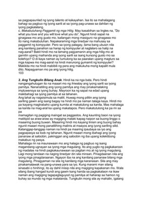 sa pagpapaunlad ng iyong talento at kakayahan. Isa ito sa mahalagang
bahagi sa pagbuo ng iyong sarili at sa iyong pag-unawa sa dahilan ng
iyong pagkalalang.
c. Makabuluhang Paggamit ng mga Hilig. May kasabihan sa Ingles na, ”Do
what you love and you will love what you do”. Ngunit hindi sapat na
ginagawa mo ang gusto mo, kailangan mong masiguro na ginagawa mo
ito nang makabuluhan. Napakaraming mga tinedyer na mahusay sa
paggamit ng kompyuter. Pero sa iyong palagay, tama bang ubusin nila
ang kanilang panahon sa harap ng kompyuter at naglalaro sa halip na
nag-aaral? Bakit hindi mo na lamang pagyamanin ang mga hilig mo at
gamitin upang maihanda ang iyong sarili sa isang kursong gusto mo sa
kolehiyo? O di kaya naman ay tumulong ka sa paaralan upang magturo sa
mga kapwa mo mag-aaral na hindi marunong gumamit ng kompyuter?
Makikita mo na hindi mabibili ng pera ang makukuha mong kapalit mula
dito. Napagyaman mo pa ang iyong hilig.
103
2. Ang Tungkulin Bilang Anak. Hindi ka na nga bata. Pero hindi
nangangahulugan ito na maaari mo ng ihiwalay ang iyong sarili sa iyong
pamilya. Nananatiling ang iyong pamilya ang may pinakamalaking
impluwensya sa iyong buhay. Mayroon ka ng sapat na edad upang
makibahagi sa iyong pamilya at sa tahanan.
Ang lahat ay nagsisimula sa maliit. Huwag mong pilitin ang iyong
sariling gawin ang isang bagay na hindi mo pa naman talaga kaya. Hindi mo
pa kayang magtrabaho upang kumita at makatulong sa kanila. Mas mahalaga
sa kanila na mag-aral ka upang makatapos. Pero makatutulong ka pa rin sa
pa
mamagitan ng pagiging maingat sa paggastos. Ang kaunting baon na iyong
matitipid sa araw-araw ay magiging malaki kapag naipon sa buong linggo o
maaaring buong buwan. Maaaring hindi mo kayang linisin ang buong bahay
ngunit maaari mong panatilihing malinis at maayos ang iyong sariling silid.
Katanggap-tanggap naman na hindi pa maaring ipaubaya sa iyo ang
pagpapasya sa loob ng tahanan. Ngunit maaari mong ibahagi ang iyong
pananaw at saloobin, pakinggan ang saloobin ng iba upang kolektibong
makabuo ng pasya.
Mahalaga rin na maunawaan mo ang halaga ng pagbuo ng isang
magandang ugnayan sa iyong mga magulang. Ito ang yugto ng pagkakaroon
ng madalas na hindi pagkakaunawaan sa pagitan mo at ng iyong magulang.
Lagi mong tandaan na naging tinedyer din sila minsan. Pinagdaanan nila ang
iyong mga pinagdaraanan. Ngayon iba na ang kanilang pananaw bilang mga
magulang. Pinagyaman na sila ng kanilang mga karanasan. Sila ang may
pinakamalawak na pang-unawa para sa iyo. Kung marami man silang
sinasabi o hinihingi, ito ay dahil iniisip nila ang magiging kapakanan mo. Wala
silang ibang hangad kundi ang gawin kang handa sa pagkakataon na ikaw
naman ang magiging tagapagtaguyod ng pamilya at haharap sa hamon ng
buhay sa mundo ng mga matatanda. Tungkulin mong sila ay mahalin, igalang
 