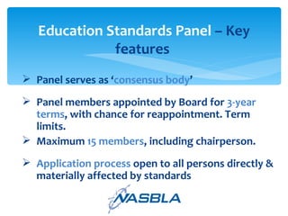Panel serves as ‘ consensus body ’ Panel members appointed by Board for  3-year terms , with chance for reappointment. Term limits.  Maximum  15 members , including chairperson.  Application process  open to all persons directly & materially affected by standards Education Standards Panel  – Key features  