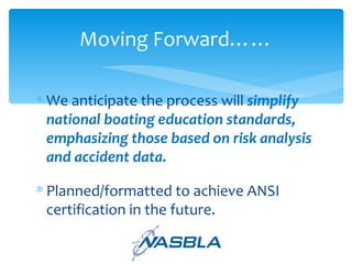 We anticipate the process will  simplify national boating education standards, emphasizing those based on risk analysis and accident data. Planned/formatted to achieve ANSI certification in the future. Moving Forward…… 