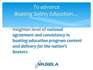 Heighten level of   national agreement and consistency in boating education program content and delivery for the nation’s boaters . To advance Boating Safety Education… 