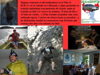 Ragnar comenzó el año bañandose en el Mar el
02.01.11 en la cabaña en Lillesand, y sigue gustando su
trabajo ambulante con pasientes de sicosis, anda al
trabajo en bici 1-2 veces a la semana, 15 kms de ida y
15 kms de vuelta, - y él ha tratado escaladar una roca,
subiendo aprox. 1 metro de altura hasta se paralisó... y
ha disfrutado mucho los encuentros con Herman que
trabaja dos dias a la semana en Oslo
 