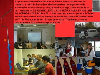 Ragnar fue a Educación Continua en Ullevål sobre tratamiento de
traumas, y sobre la Entrevista Motivacional en Levanger cerca de
Trondheim, con 6 sesiones y 6 viajes arriba y abajo, y fue tb a la 3a de
las 7 semanas de CURSO DE LENGUA DE SEÑAS PARA FAMILIARES
DE SORDOS ADULTOS en ÅL – 3hrs con auto al oeste, juntos a la Trine,
además fue a comer huevos esponjosos tradicioanl donde la Bestemamma
el 17. de Mayo, una de las 12 veces que viajó a Trondheim, y estaba
celebrando los 50,5 años de su prima Unni!
 