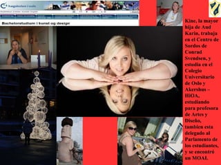 Kine, la mayor
hija de Aud
Karin, trabaja
en el Centro de
Sordos de
Conrad
Svendsen, y
estudia en el
Colegio
Universitario
de Oslo y
Akershus –
HiOA,
estudiando
para profesora
de Artes y
Diseño,
tambien esta
delegado al
Parlamento de
los estudiantes,
y se encontró
un MOAI.
 