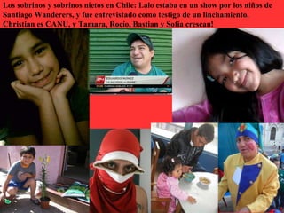 Los sobrinos y sobrinos nietos en Chile: Lalo estaba en un show por los niños de
Santiago Wanderers, y fue entrevistado como testigo de un linchamiento,
Christian es CANU, y Tamara, Rocío, Bastian y Sofía crescan!
 