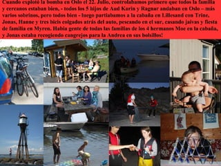Cuando explotó la bomba en Oslo el 22. Julio, controlabamos primero que todos la familia
y cercanos estaban bien, - todos los 5 hijos de Aud Karin y Ragnar andaban en Oslo – más
varios sobrinos, pero todos bien - luego partiabamos a la cabaña en Lillesand con Trine,
Jonas, Hanne y tres bicis colgados atrás del auto, pescando en el sur, casando jaivas y fiesta
de familia en Myren. Habia gente de todas las familias de los 4 hermanos Moe en la cabaña,
y Jonas estaba recogiendo cangrejos para la Andrea en sus bolsillos!
 