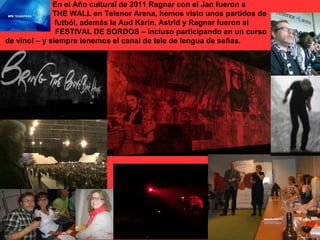 En el Año cultural de 2011 Ragnar con el Jan fueron a
              THE WALL en Telenor Arena, hemos visto unos partidos de
               futból, además la Aud Karin, Astrid y Ragnar fueron al
               FESTIVAL DE SORDOS – incluso participando en un curso
de vino! – y siempre tenemos el canal de tele de lengua de señas.
 