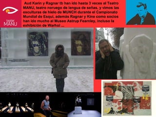 Aud Karin y Ragnar tb han ido hasta 3 veces al Teatro
MANU, teatro noruego de lengua de señas, y vimos las
esculturas de hielo de MUNCH durante el Campionato
Mundial de Esqui, además Ragnar y Kine como socios
han ido mucho al Museo Astrup Fearnley, incluso la
exhibición de Warhol ...
 