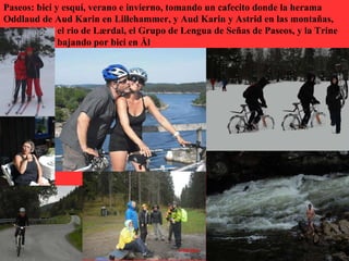 Paseos: bici y esquí, verano e invierno, tomando un cafecito donde la herama
Oddlaud de Aud Karin en Lillehammer, y Aud Karin y Astrid en las montañas,
              el rio de Lærdal, el Grupo de Lengua de Señas de Paseos, y la Trine
              bajando por bici en Ål
 