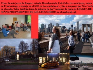 Trine, la más joven de Ragnar, estudia Derechos en la U de Oslo, vive con Kaja y Anna
en Uranienborg, y trabaja en el SFO en la escuela local - y fue a un paseo por New York
en el otoño. Trine también tomó la primera de las 7 semanas de curso de LENGUA DE
SEÑAS POR PARIENTES DE ADULTOS SORDOS en el pueblo de Ål.
 