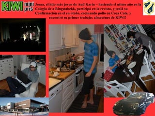Jonas, el hijo más joven de Aud Karin – haciendo el utimo año en la
Colegio de a Ringstabekk, participó en la revista, y teniá su
Confirmación en el en otoño, cocinando pollo en Coca Cola, y
          encontró su primer trabajo: almacénes de KIWI!
 