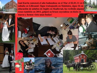 Aud Karin comenzó el año bañandose en el Mar el 02.01.11 en la
cabaña en Lillesand. Sigue trabajando en Skådalen, sigue tb en
educación de adultos de Inglés en Skullerud, ha recibido algunos
rosas también en 2011, golpeó su brazo cayendose en hielo en
marzo y hemos visto unas bodas!
 