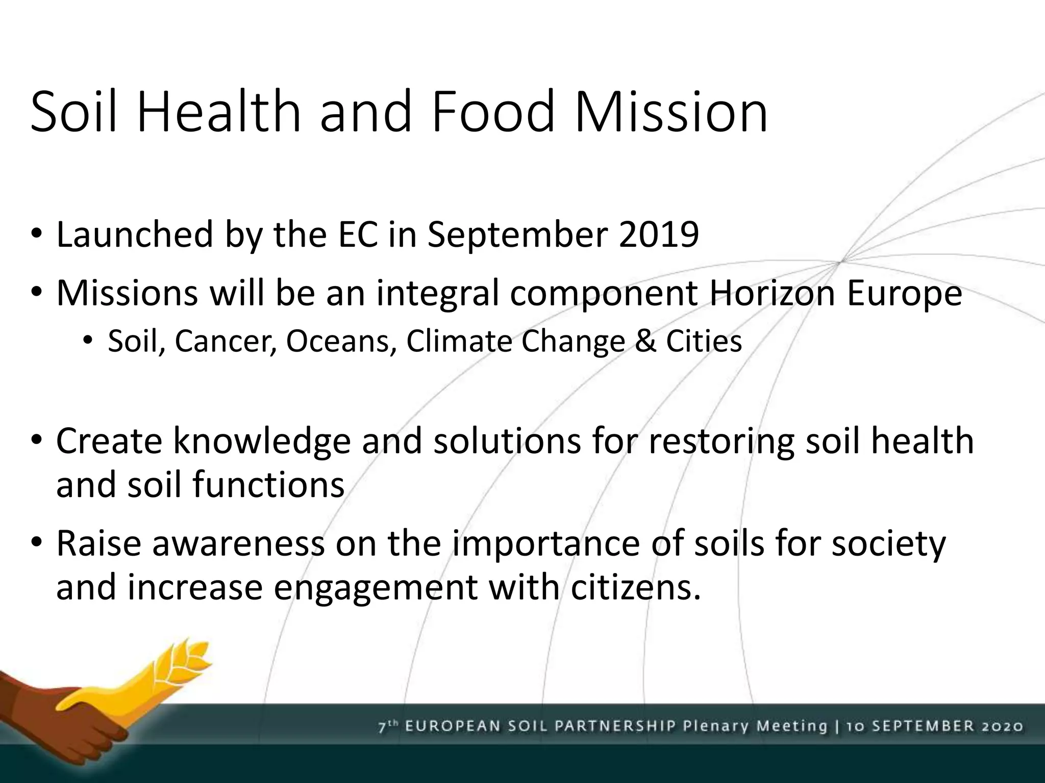 Soil Health and Food Mission
• Launched by the EC in September 2019
• Missions will be an integral component Horizon Europe
• Soil, Cancer, Oceans, Climate Change & Cities
• Create knowledge and solutions for restoring soil health
and soil functions
• Raise awareness on the importance of soils for society
and increase engagement with citizens.
 
