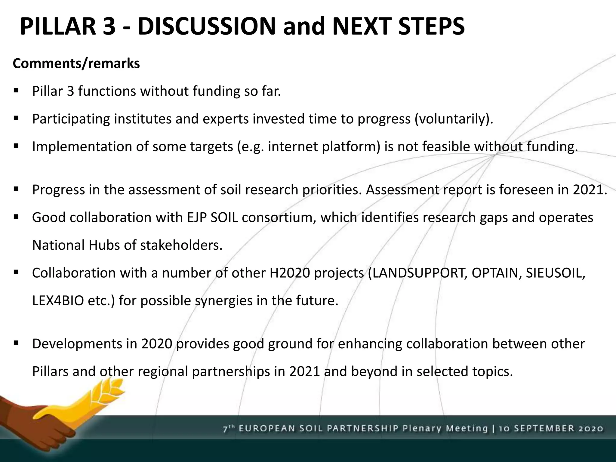 PILLAR 3 - DISCUSSION and NEXT STEPS
Comments/remarks
 Pillar 3 functions without funding so far.
 Participating institutes and experts invested time to progress (voluntarily).
 Implementation of some targets (e.g. internet platform) is not feasible without funding.
 Progress in the assessment of soil research priorities. Assessment report is foreseen in 2021.
 Good collaboration with EJP SOIL consortium, which identifies research gaps and operates
National Hubs of stakeholders.
 Collaboration with a number of other H2020 projects (LANDSUPPORT, OPTAIN, SIEUSOIL,
LEX4BIO etc.) for possible synergies in the future.
 Developments in 2020 provides good ground for enhancing collaboration between other
Pillars and other regional partnerships in 2021 and beyond in selected topics.
 