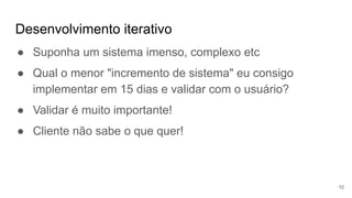 Desenvolvimento iterativo
10
● Suponha um sistema imenso, complexo etc
● Qual o menor "incremento de sistema" eu consigo
implementar em 15 dias e validar com o usuário?
● Validar é muito importante!
● Cliente não sabe o que quer!
 