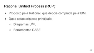 Rational Unified Process (RUP)
● Proposto pela Rational, que depois comprada pela IBM
● Duas características principais:
○ Diagramas UML
○ Ferramentas CASE
100
 
