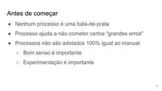 Antes de começar
17
● Nenhum processo é uma bala-de-prata
● Processo ajuda a não cometer certos "grandes erros"
● Processos não são adotados 100% igual ao manual
○ Bom senso é importante
○ Experimentação é importante
 